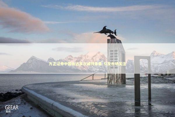 方正证券中国信达多次减持未果 引发市场关注 新闻