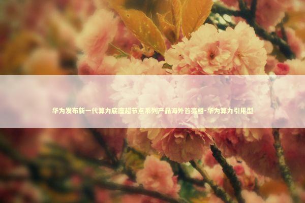 华为发布新一代算力底座超节点系列产品海外首亮相-华为算力引用型 新闻