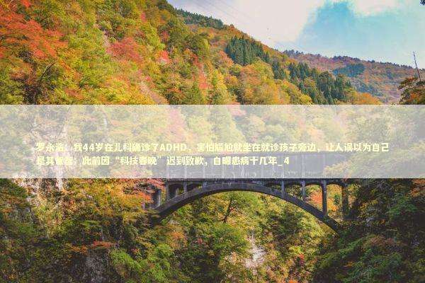 罗永浩：我44岁在儿科确诊了ADHD，害怕尴尬就坐在就诊孩子旁边，让人误以为自己是其爸爸；此前因“科技春晚”迟到致歉，自曝患病十几年_4 新闻