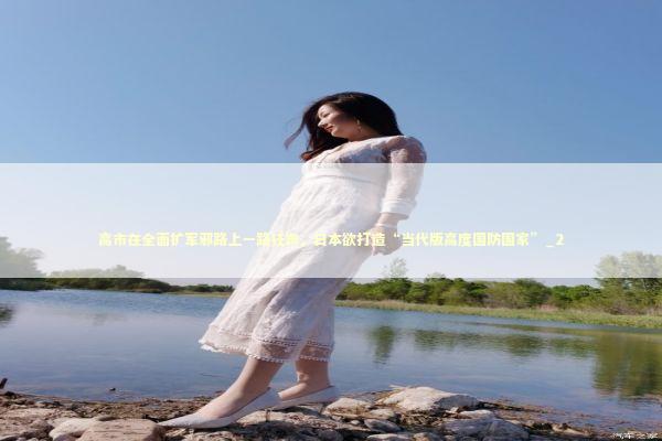高市在全面扩军邪路上一路狂奔，日本欲打造“当代版高度国防国家”_2 新闻