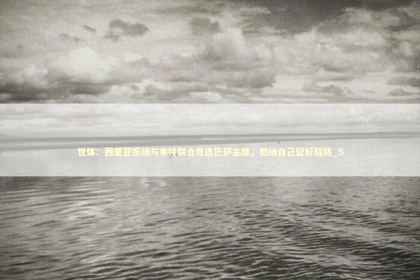 世体:西里亚拒绝与丰特联合竞选巴萨主席,他给自己留好后路_5 世体:西里亚拒绝与丰特联合竞选巴萨主席,他给自己留好后路_5 新闻