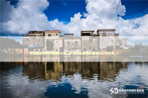 伊朗里亚尔两月暴跌30倍,贬值冲击波或影响全球汇率市场_1 伊朗里亚尔两月暴跌30倍,贬值冲击波或影响全球汇率市场_1 新闻