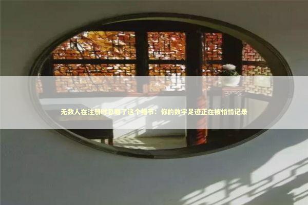 无数人在注册时忽略了这个细节：你的数字足迹正在被悄悄记录 IT技术